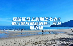 居住证马上到期怎么办？厦门警方最新消息：可延期办理