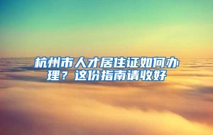 杭州市人才居住证如何办理？这份指南请收好