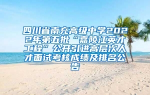 四川省南充高级中学2022年第五批“嘉陵江英才工程”公开引进高层次人才面试考核成绩及排名公告