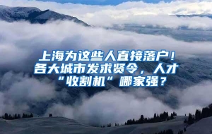 上海为这些人直接落户！各大城市发求贤令，人才“收割机”哪家强？