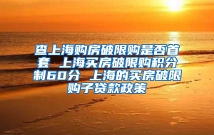 查上海购房破限购是否首套 上海买房破限购积分制60分 上海的买房破限购子贷款政策