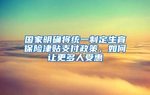 国家明确将统一制定生育保险津贴支付政策，如何让更多人受惠