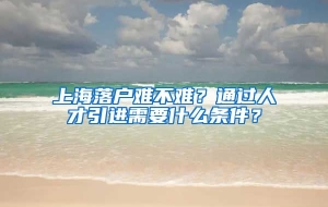 上海落户难不难？通过人才引进需要什么条件？