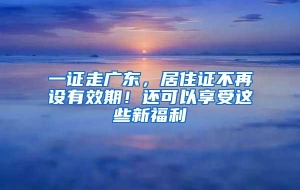 一证走广东，居住证不再设有效期！还可以享受这些新福利