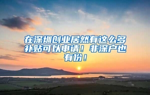 在深圳创业居然有这么多补贴可以申请！非深户也有份！