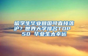 留学生毕业回国可直接落沪？世界大学排名TOP 50 毕业生太幸运