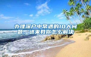 办理深户中常遇的10大问题，进来教你怎么解决