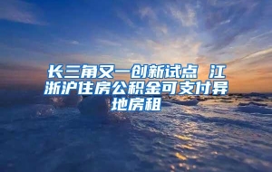 长三角又一创新试点 江浙沪住房公积金可支付异地房租