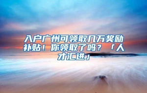 入户广州可领取几万奖励补贴！你领取了吗？「人才汇进」