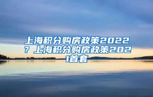 上海积分购房政策2022？上海积分购房政策2021首套