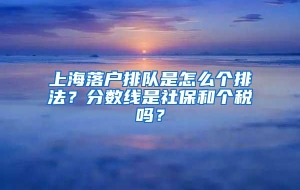 上海落户排队是怎么个排法？分数线是社保和个税吗？