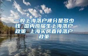 一般上海落户裸分是多少钱 国内应届生上海落户政策 上海买房直接落户政策