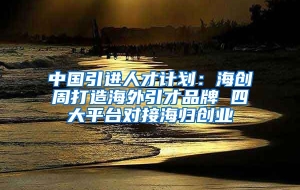 中国引进人才计划：海创周打造海外引才品牌 四大平台对接海归创业