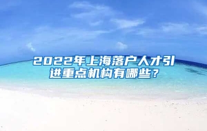 2022年上海落户人才引进重点机构有哪些？