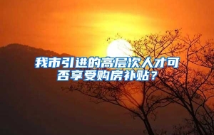 我市引进的高层次人才可否享受购房补贴？