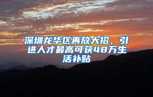 深圳龙华区再放大招，引进人才最高可获48万生活补贴