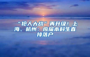 “抢人大战”再升级！上海、杭州：应届本科生直接落户