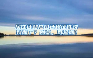 居住证和户口迁移证件快到期了？别急，可延期！