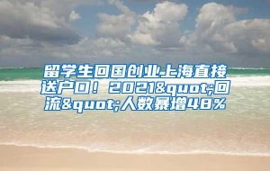 留学生回国创业上海直接送户口！2021"回流"人数暴增48%