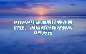 2022年深圳居民失业再创业，深圳政府补贴最高45万元