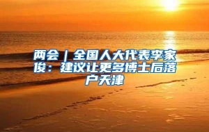 两会｜全国人大代表李家俊：建议让更多博士后落户天津