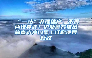 “一站”办理落户，不再两地奔波！沪浙警方推出跨省市户口网上迁移便民新政