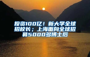 投资100亿！新大学全球招校长；上海面向全球招募5000多博士后