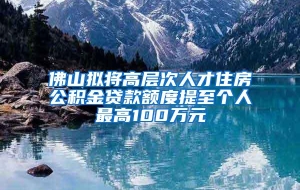 佛山拟将高层次人才住房公积金贷款额度提至个人最高100万元