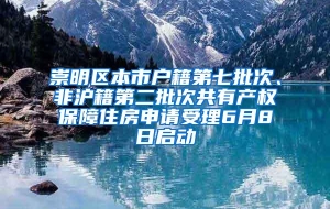 崇明区本市户籍第七批次、非沪籍第二批次共有产权保障住房申请受理6月8日启动