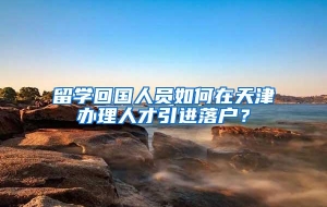 留学回国人员如何在天津办理人才引进落户？