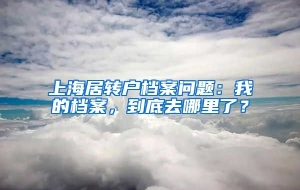 上海居转户档案问题：我的档案，到底去哪里了？