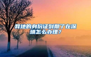 异地的身份证到期了在深圳怎么办理？