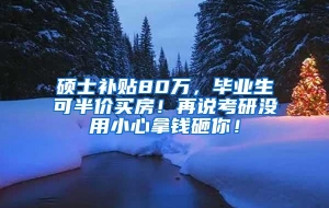 硕士补贴80万，毕业生可半价买房！再说考研没用小心拿钱砸你！