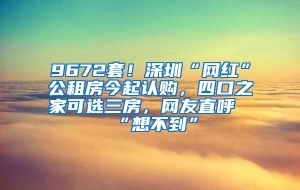 9672套！深圳“网红”公租房今起认购，四口之家可选三房，网友直呼“想不到”