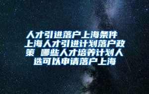 人才引进落户上海条件 上海人才引进计划落户政策 哪些人才培养计划人选可以申请落户上海