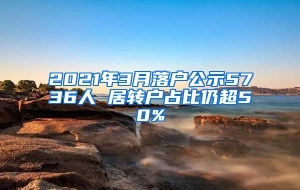 2021年3月落户公示5736人 居转户占比仍超50%