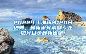 2022年上海积分120分细则，最新积分紧缺专业加分目录最新出炉！