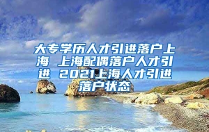 大专学历人才引进落户上海 上海配偶落户人才引进 2021上海人才引进落户状态