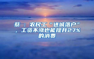 蔡昉：农民工“进城落户”，工资不涨也能提升27%的消费