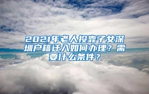 2021年老人投靠子女深圳户籍迁入如何办理？需要什么条件？