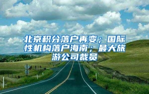 北京积分落户再变；国际性机构落户海南；最大旅游公司裁员