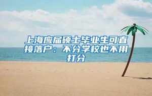 上海应届硕士毕业生可直接落户：不分学校也不用打分