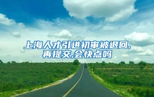 上海人才引进初审被退回,再提交,会快点吗