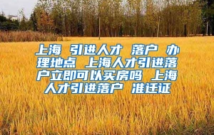 上海 引进人才 落户 办理地点 上海人才引进落户立即可以买房吗 上海人才引进落户 准迁证