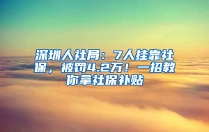 深圳人社局：7人挂靠社保，被罚4.2万！一招教你拿社保补贴