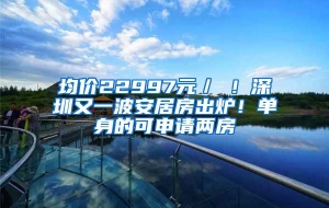 均价22997元／㎡！深圳又一波安居房出炉！单身的可申请两房