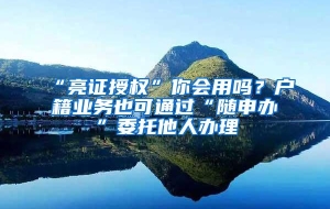 “亮证授权”你会用吗？户籍业务也可通过“随申办”委托他人办理