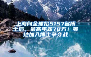 上海向全球招5157名博士后，最高年薪70万！多地加入博士争夺战